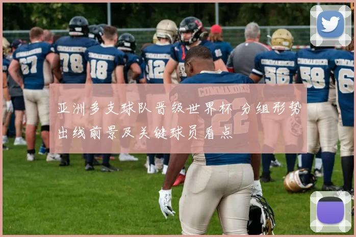 亚洲多支球队晋级世界杯 分组形势出线前景及关键球员看点