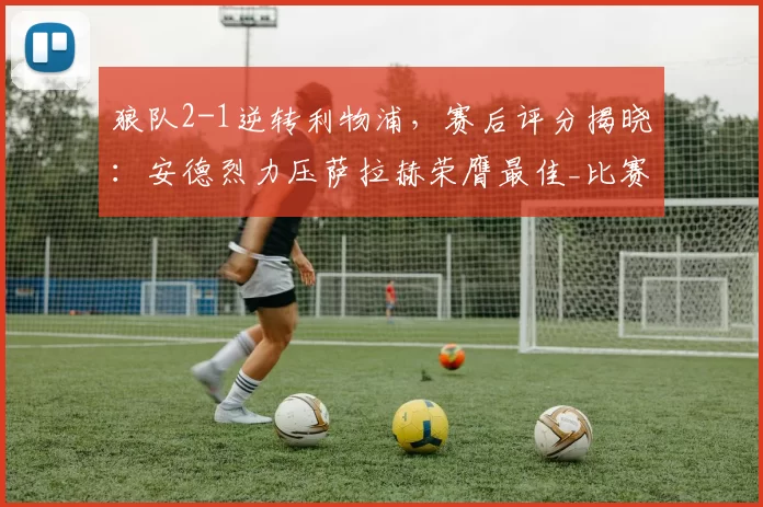 狼队2-1逆转利物浦,赛后评分揭晓:安德烈力压萨拉赫荣膺最佳_比赛_球员_挑战