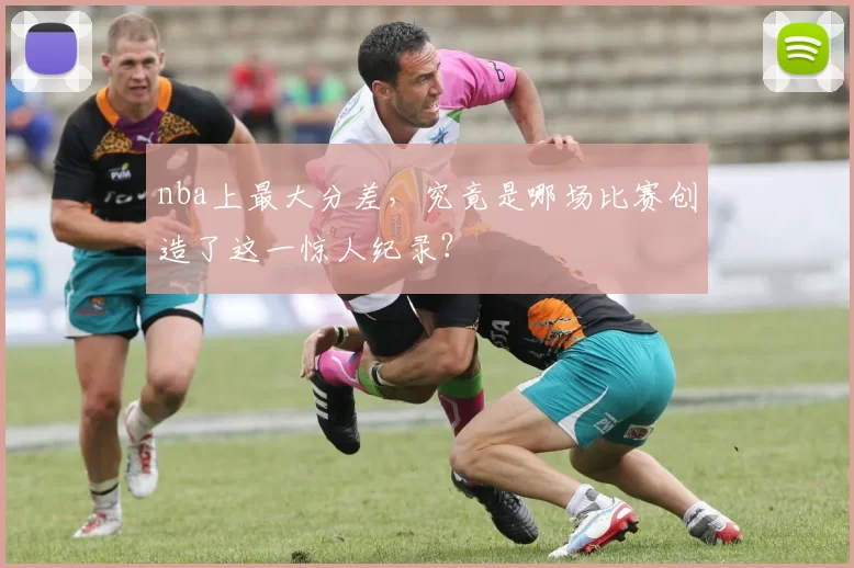 nba上最大分差，究竟是哪场比赛创造了这一惊人纪录？