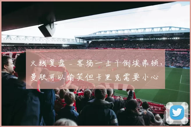 火线复盘 _ 客场一击干倒埃弗顿,曼联可以偷笑但卡里克需要小心