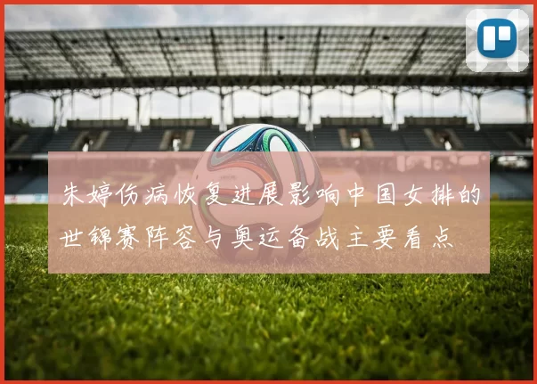 朱婷伤病恢复进展影响中国女排的世锦赛阵容与奥运备战主要看点