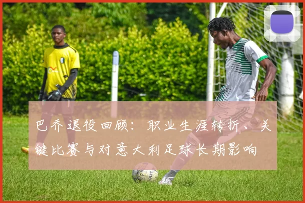 巴乔退役回顾:职业生涯转折、关键比赛与对意大利足球长期影响