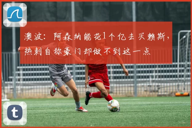 澳波：阿森纳能花1个亿去买赖斯，热刺自称豪门却做不到这一点