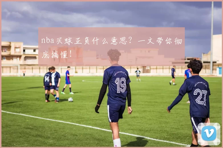nba买球正负什么意思?一文带你彻底搞懂!