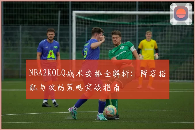 NBA2KOLQ战术安排全解析:阵容搭配与攻防策略实战指南