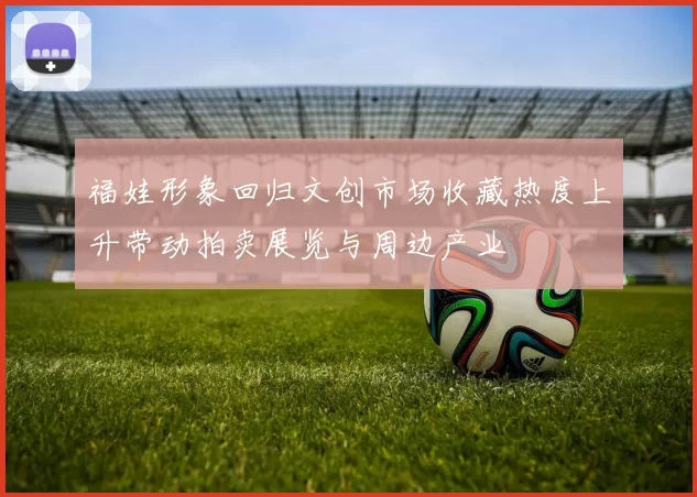 福娃形象回归文创市场收藏热度上升带动拍卖展览与周边产业