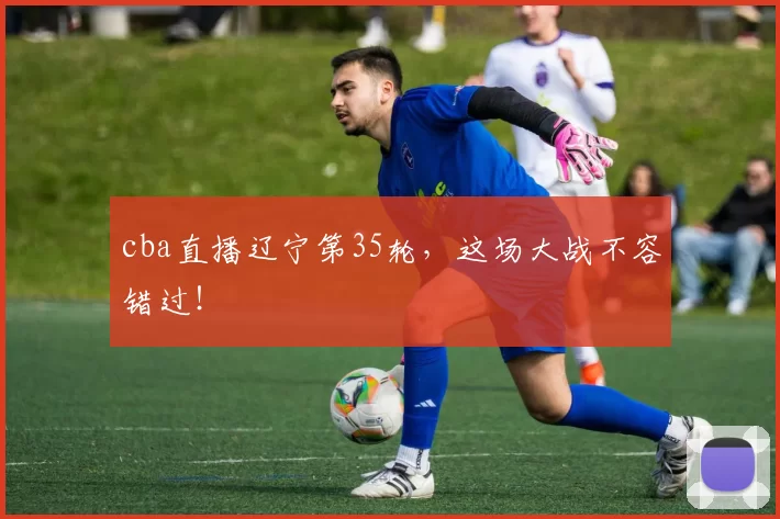 cba直播辽宁第35轮，这场大战不容错过！