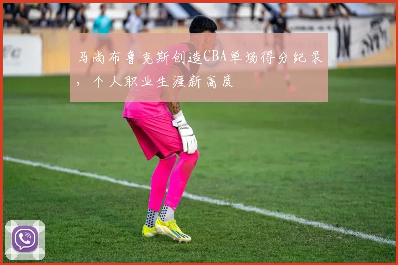 马尚布鲁克斯创造CBA单场得分纪录,个人职业生涯新高度