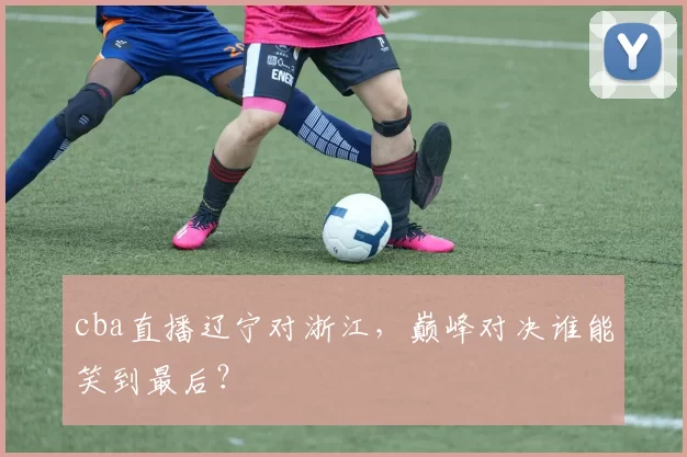 cba直播辽宁对浙江，巅峰对决谁能笑到最后？
