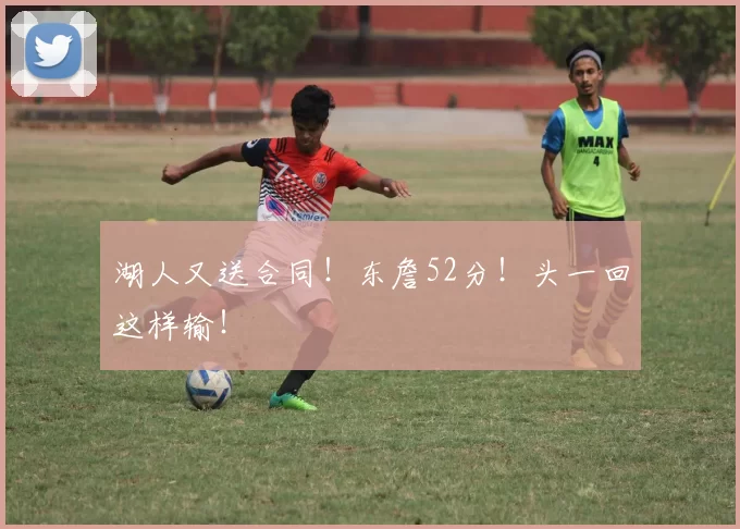 湖人又送合同!东詹52分!头一回这样输!