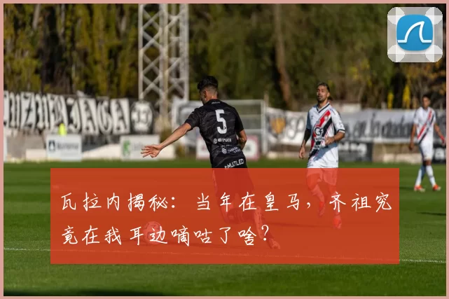 瓦拉内揭秘:当年在皇马,齐祖究竟在我耳边嘀咕了啥?