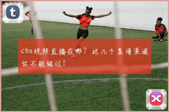 cba视频直播在哪？这几个靠谱渠道你不能错过！
