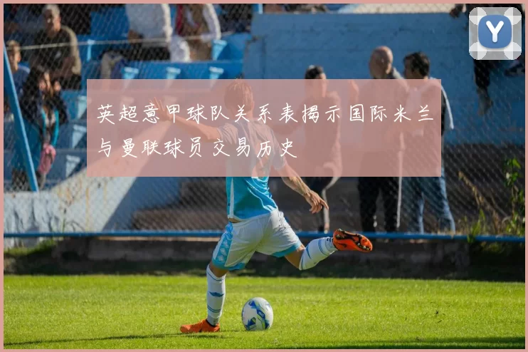 英超意甲球队关系表揭示国际米兰与曼联球员交易历史