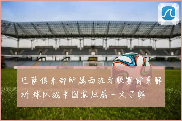 巴萨俱乐部所属西班牙联赛背景解析 球队城市国家归属一文了解