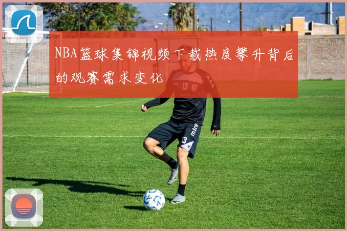 NBA篮球集锦视频下载热度攀升背后的观赛需求变化