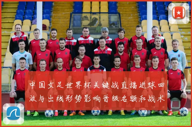 中国女足世界杯关键战直播进球回放与出线形势影响晋级名额和战术调整
