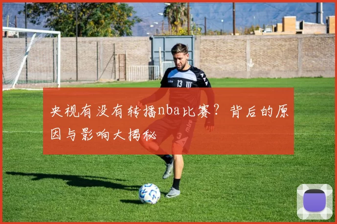 央视有没有转播nba比赛?背后的原因与影响大揭秘