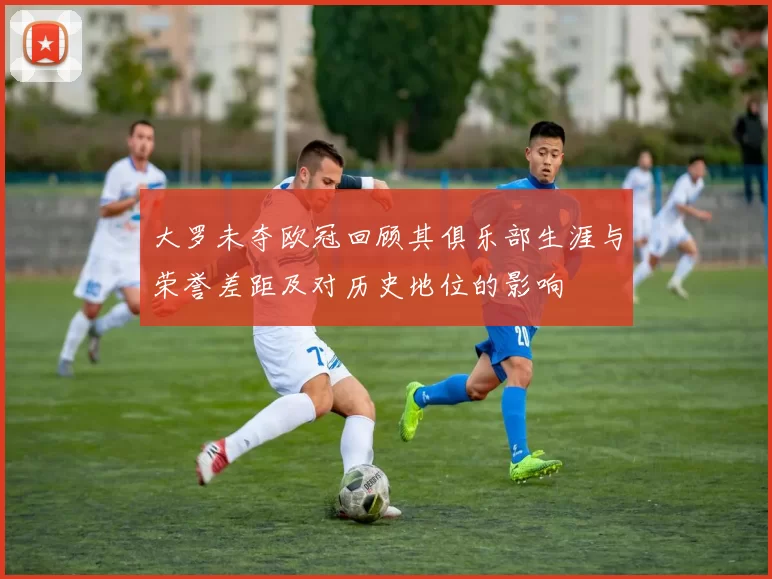 大罗未夺欧冠回顾其俱乐部生涯与荣誉差距及对历史地位的影响