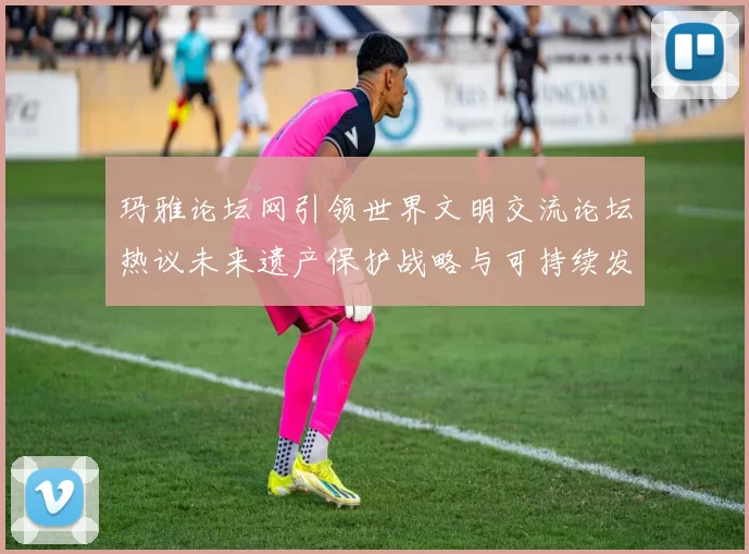 玛雅论坛网引领世界文明交流论坛热议未来遗产保护战略与可持续发展