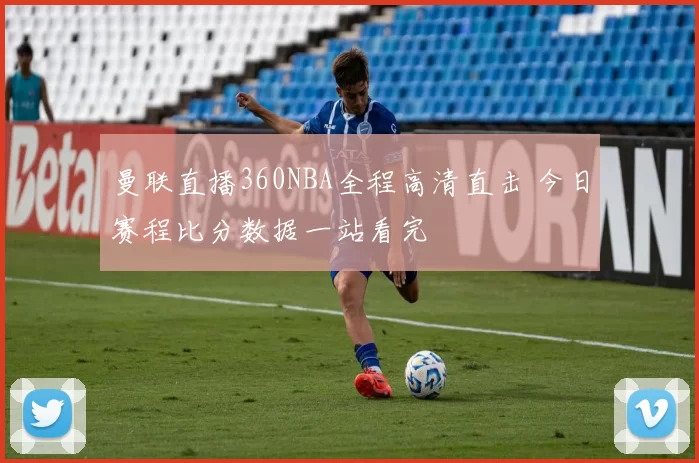 曼联直播360NBA全程高清直击 今日赛程比分数据一站看完