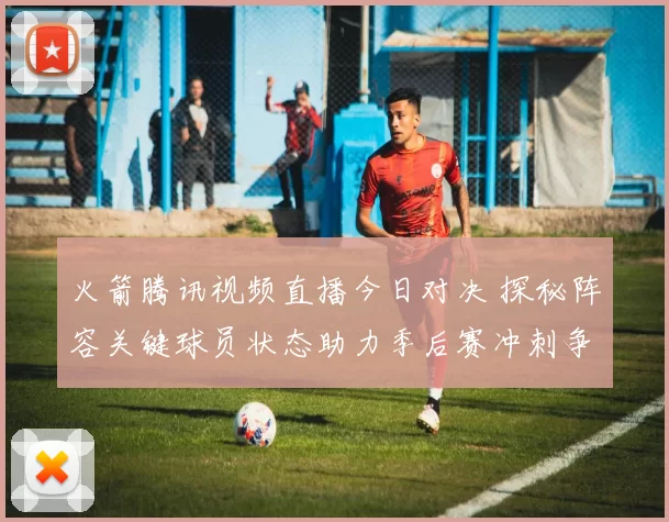 火箭腾讯视频直播今日对决 探秘阵容关键球员状态助力季后赛冲刺争