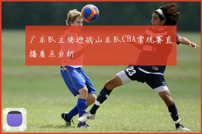 广东队主场迎战山东队CBA常规赛直播看点分析