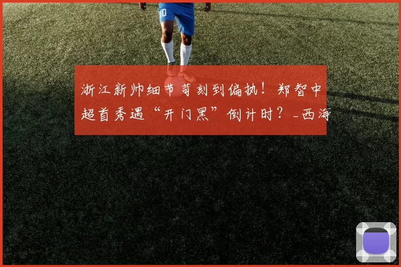 浙江新帅细节苛刻到偏执！郑智中超首秀遇“开门黑”倒计时？_西海岸_球员_赛季