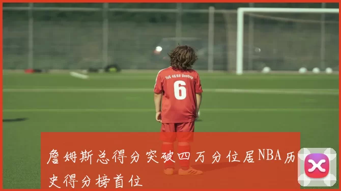詹姆斯总得分突破四万分位居NBA历史得分榜首位