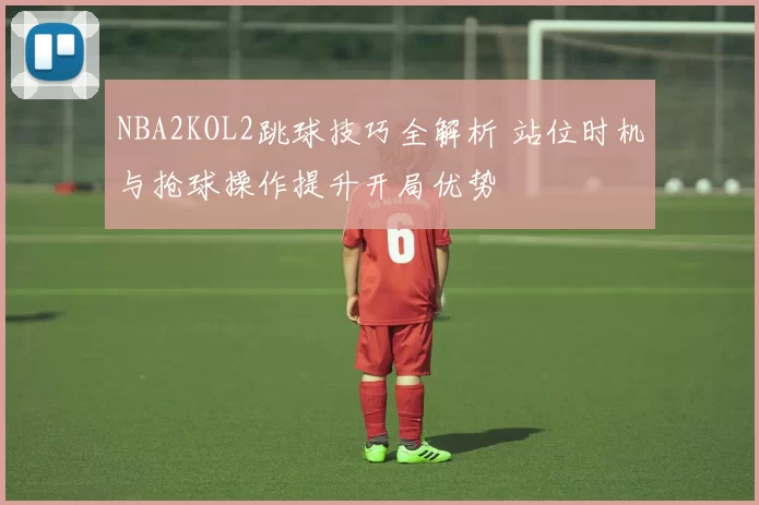 NBA2KOL2跳球技巧全解析 站位时机与抢球操作提升开局优势