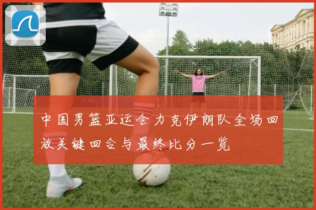 中国男篮亚运会力克伊朗队全场回放关键回合与最终比分一览