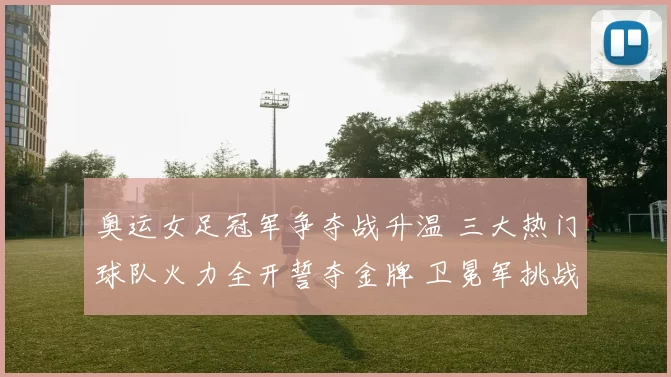 奥运女足冠军争夺战升温 三大热门球队火力全开誓夺金牌 卫冕军挑战升级