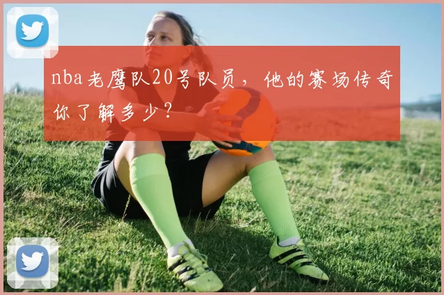 nba老鹰队20号队员,他的赛场传奇你了解多少?